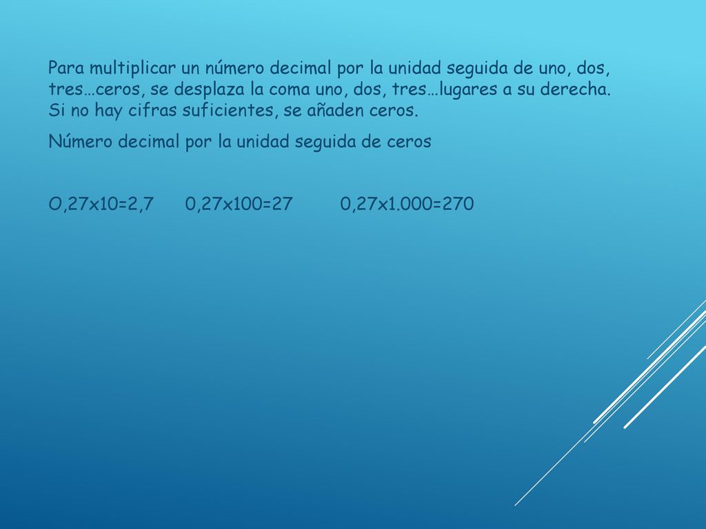 Para multiplicar un número decimal por la unidad seguida de uno, dos, tres…ceros, se desplaza la coma uno, dos, tres…lugares a su derecha. Si no hay cifras suficientes, se añaden ceros.