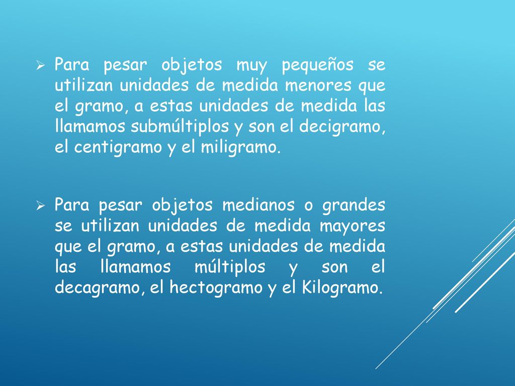 Para pesar objetos muy pequeños se utilizan unidades de medida menores que el gramo, a estas unidades de medida las llamamos submúltiplos y son el decigramo, el centigramo y el miligramo.