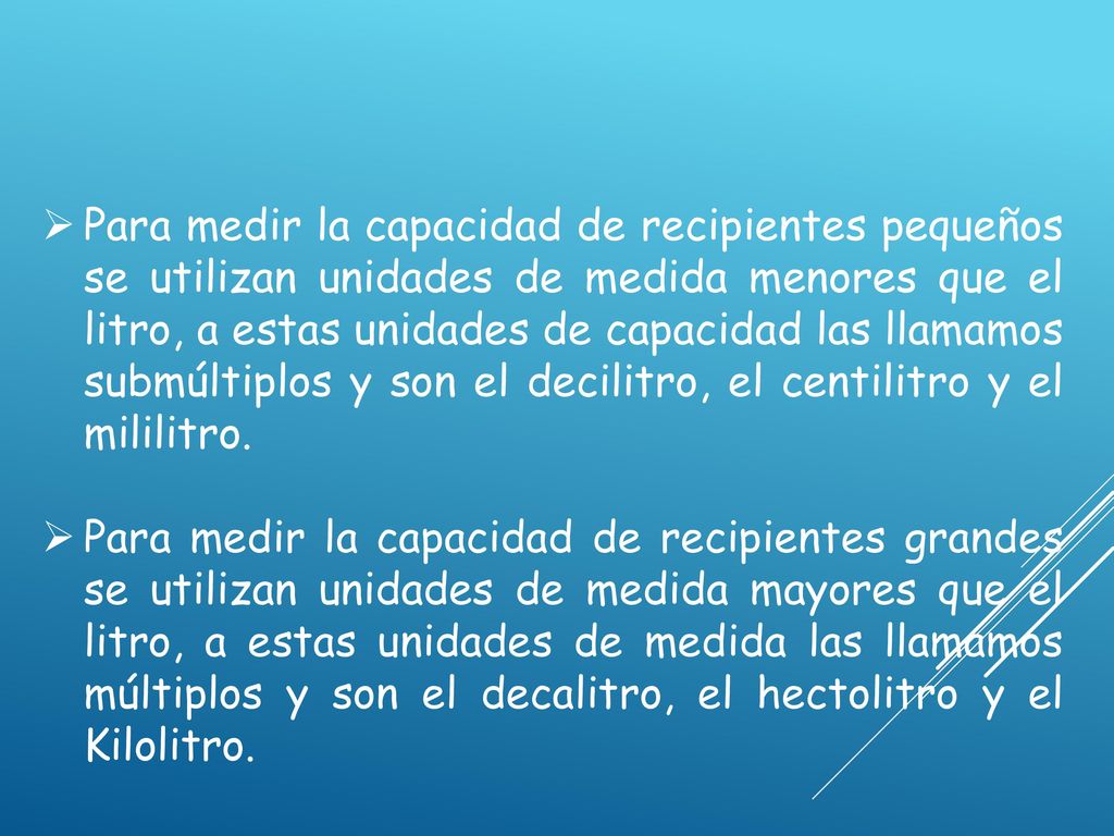 Para medir la capacidad de recipientes pequeños se utilizan unidades de medida menores que el litro, a estas unidades de capacidad las llamamos submúltiplos y son el decilitro, el centilitro y el mililitro.
