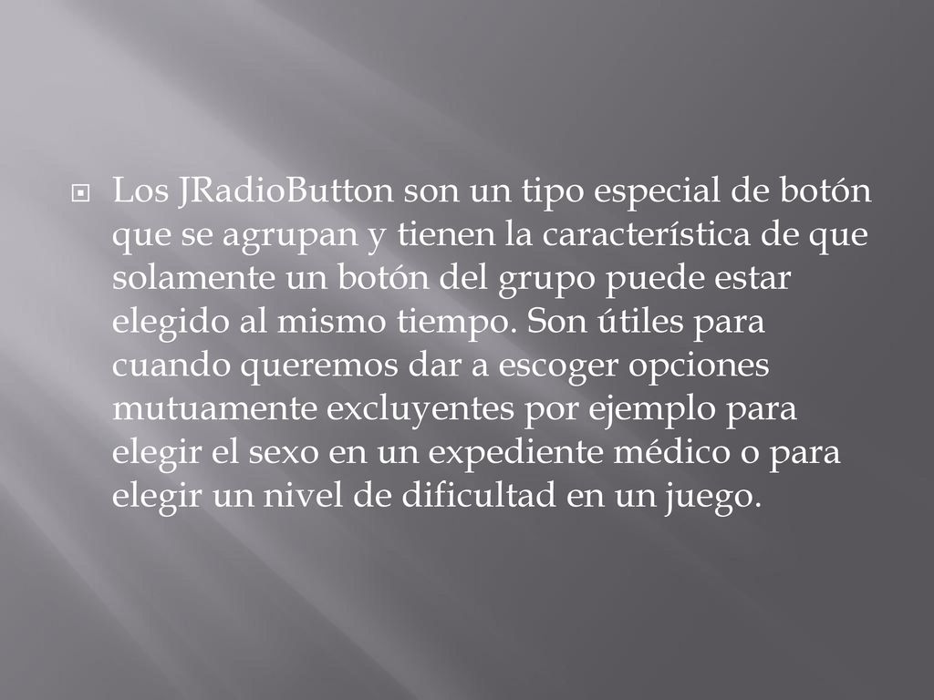 Los JRadioButton son un tipo especial de botón que se agrupan y tienen la característica de que solamente un botón del grupo puede estar elegido al mismo tiempo.
