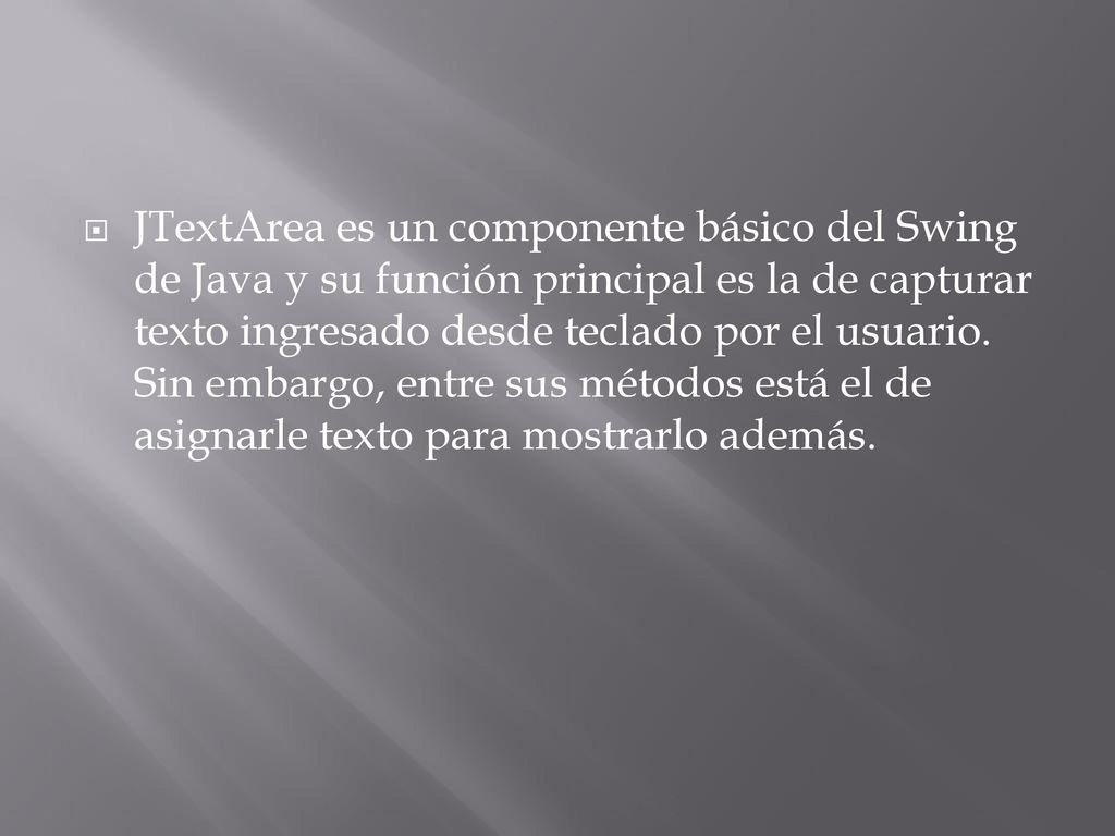 JTextArea es un componente básico del Swing de Java y su función principal es la de capturar texto ingresado desde teclado por el usuario.