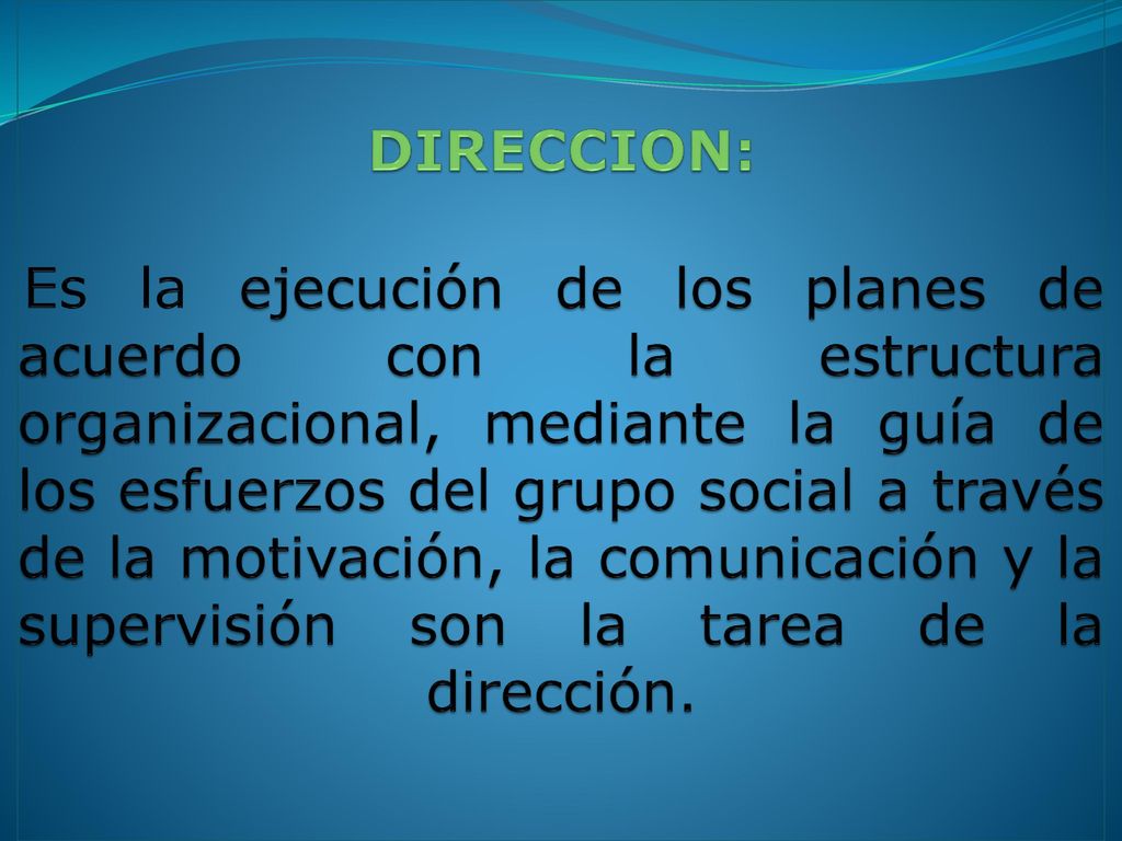 DIRECCION: Es la ejecución de los planes de acuerdo con la estructura organizacional, mediante la guía de los esfuerzos del grupo social a través de la motivación, la comunicación y la supervisión son la tarea de la dirección.