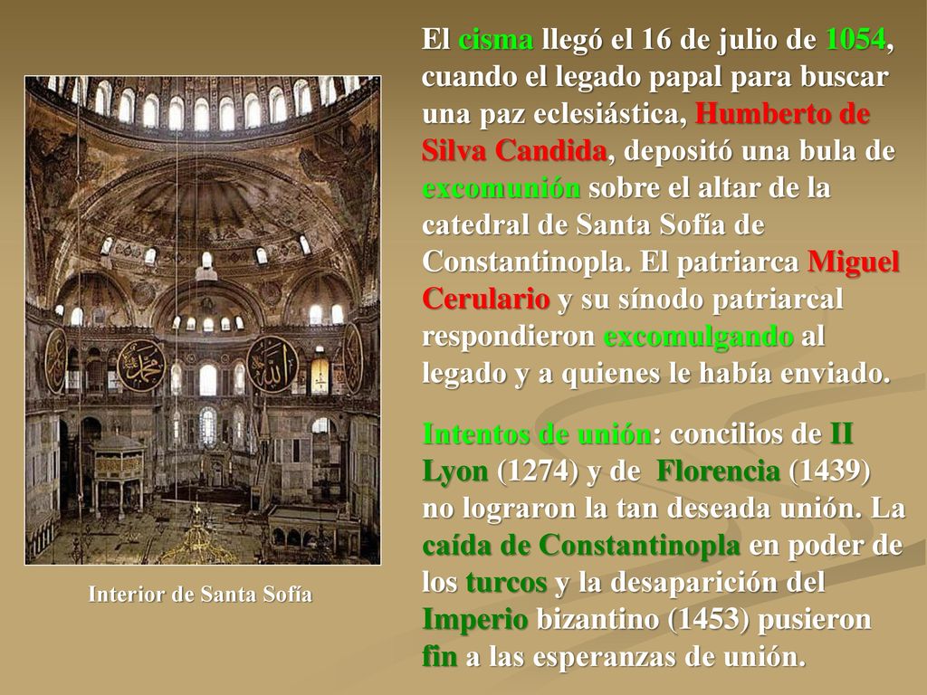 El cisma llegó el 16 de julio de 1054, cuando el legado papal para buscar una paz eclesiástica, Humberto de Silva Candida, depositó una bula de excomunión sobre el altar de la catedral de Santa Sofía de Constantinopla. El patriarca Miguel Cerulario y su sínodo patriarcal respondieron excomulgando al legado y a quienes le había enviado.