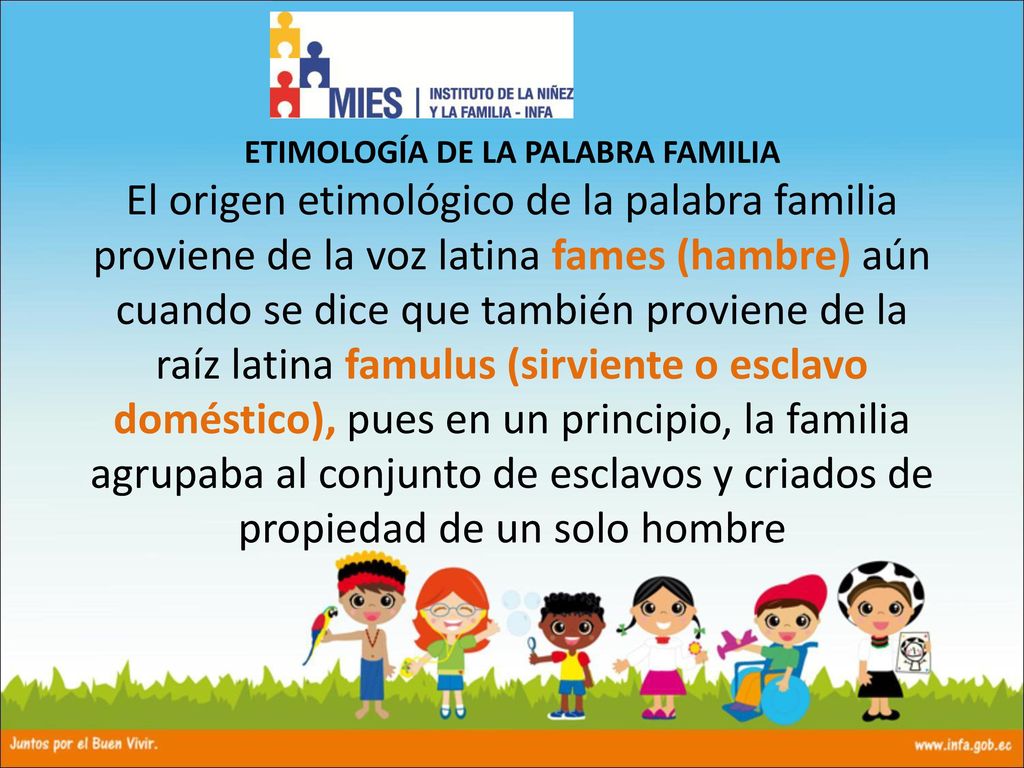 ETIMOLOGÍA DE LA PALABRA FAMILIA El origen etimológico de la palabra familia proviene de la voz latina fames (hambre) aún cuando se dice que también proviene de la raíz latina famulus (sirviente o esclavo doméstico), pues en un principio, la familia agrupaba al conjunto de esclavos y criados de propiedad de un solo hombre