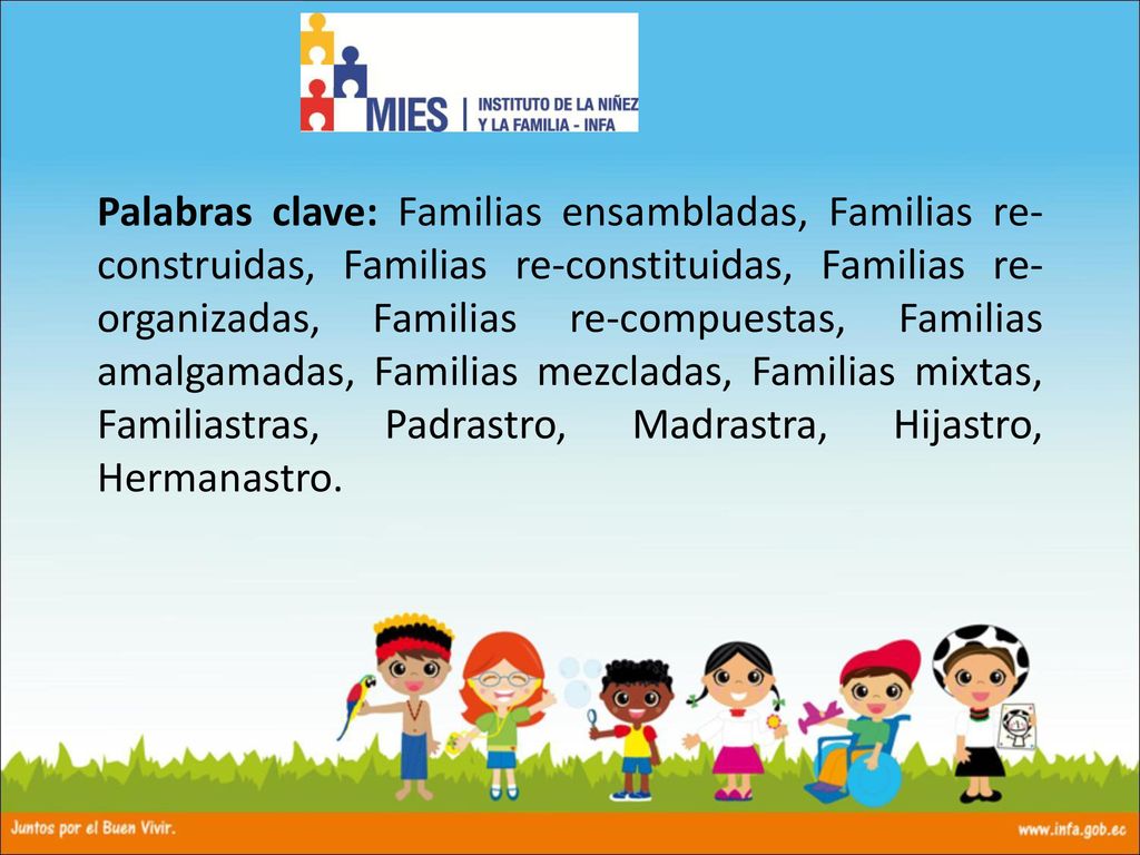 Palabras clave: Familias ensambladas, Familias re-construidas, Familias re-constituidas, Familias re-organizadas, Familias re-compuestas, Familias amalgamadas, Familias mezcladas, Familias mixtas, Familiastras, Padrastro, Madrastra, Hijastro, Hermanastro.