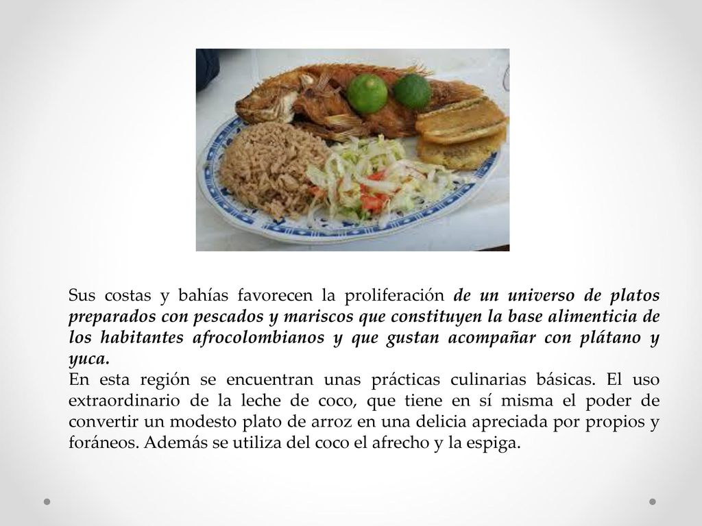 Sus costas y bahías favorecen la proliferación de un universo de platos preparados con pescados y mariscos que constituyen la base alimenticia de los habitantes afrocolombianos y que gustan acompañar con plátano y yuca.