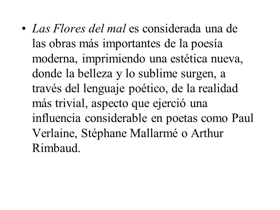 Las Flores del mal es considerada una de las obras más importantes de la poesía moderna, imprimiendo una estética nueva, donde la belleza y lo sublime surgen, a través del lenguaje poético, de la realidad más trivial, aspecto que ejerció una influencia considerable en poetas como Paul Verlaine, Stéphane Mallarmé o Arthur Rimbaud.