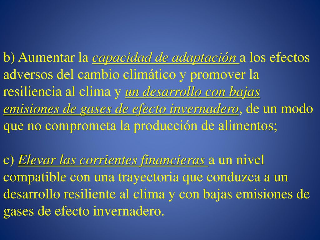 b) Aumentar la capacidad de adaptación a los efectos adversos del cambio climático y promover la resiliencia al clima y un desarrollo con bajas emisiones de gases de efecto invernadero, de un modo que no comprometa la producción de alimentos; c) Elevar las corrientes financieras a un nivel compatible con una trayectoria que conduzca a un desarrollo resiliente al clima y con bajas emisiones de gases de efecto invernadero.