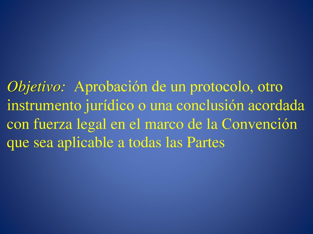 Objetivo: Aprobación de un protocolo, otro instrumento jurídico o una conclusión acordada con fuerza legal en el marco de la Convención que sea aplicable a todas las Partes