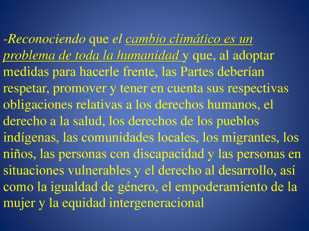 -Reconociendo que el cambio climático es un problema de toda la humanidad y que, al adoptar medidas para hacerle frente, las Partes deberían respetar, promover y tener en cuenta sus respectivas obligaciones relativas a los derechos humanos, el derecho a la salud, los derechos de los pueblos indígenas, las comunidades locales, los migrantes, los niños, las personas con discapacidad y las personas en situaciones vulnerables y el derecho al desarrollo, así como la igualdad de género, el empoderamiento de la mujer y la equidad intergeneracional