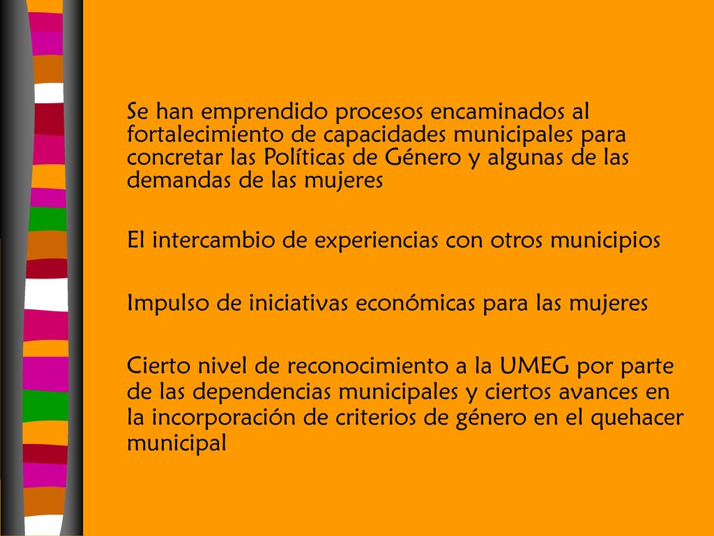 Se han emprendido procesos encaminados al fortalecimiento de capacidades municipales para concretar las Políticas de Género y algunas de las demandas de las mujeres