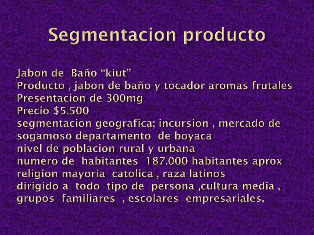 Segmentacion producto Jabon de Baño kiut Producto , jabon de baño y tocador aromas frutales Presentacion de 300mg Precio $5.500 segmentacion geografica; incursion , mercado de sogamoso departamento de boyaca nivel de poblacion rural y urbana numero de habitantes habitantes aprox religion mayoria catolica , raza latinos dirigido a todo tipo de persona ,cultura media , grupos familiares , escolares empresariales,