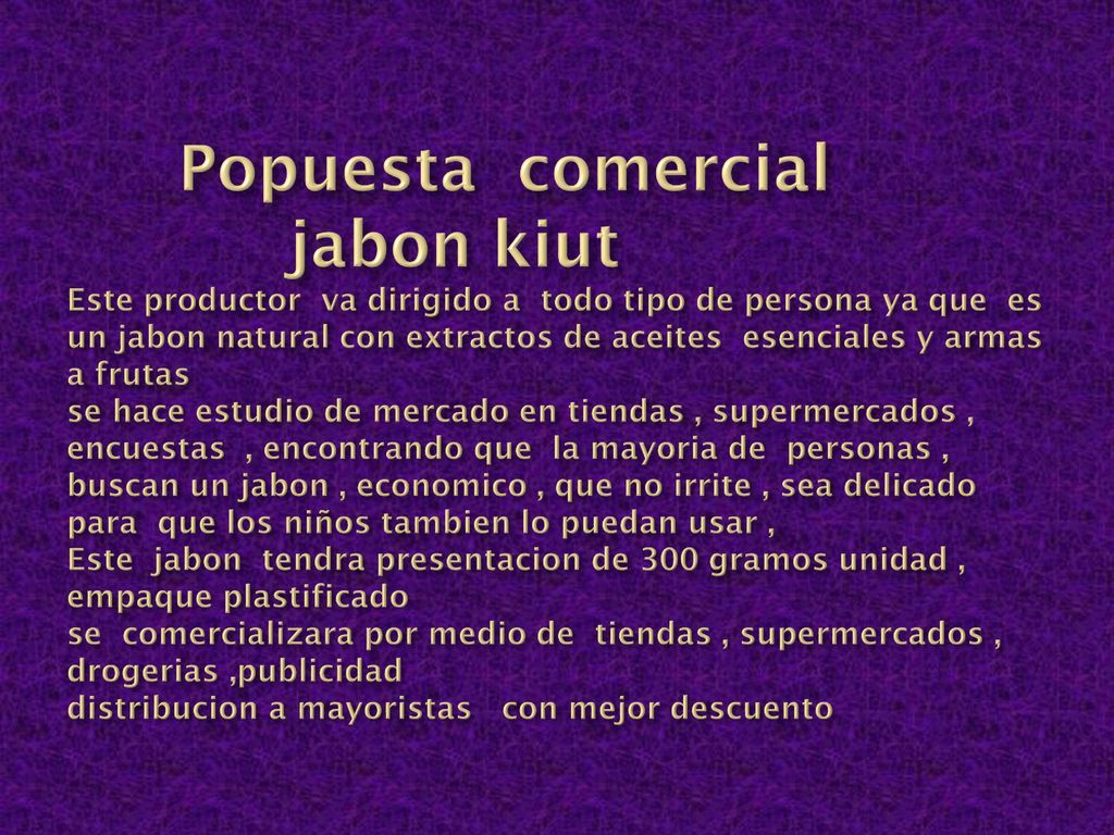Popuesta comercial jabon kiut Este productor va dirigido a todo tipo de persona ya que es un jabon natural con extractos de aceites esenciales y armas a frutas se hace estudio de mercado en tiendas , supermercados , encuestas , encontrando que la mayoria de personas , buscan un jabon , economico , que no irrite , sea delicado para que los niños tambien lo puedan usar , Este jabon tendra presentacion de 300 gramos unidad , empaque plastificado se comercializara por medio de tiendas , supermercados , drogerias ,publicidad distribucion a mayoristas con mejor descuento