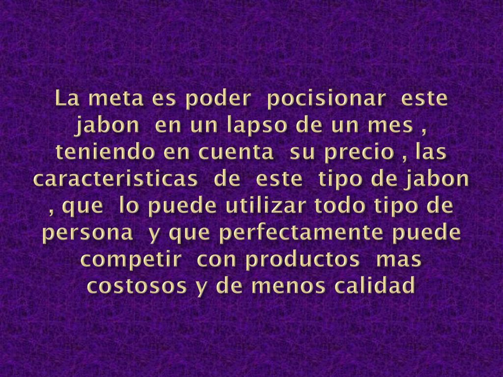 La meta es poder pocisionar este jabon en un lapso de un mes , teniendo en cuenta su precio , las caracteristicas de este tipo de jabon , que lo puede utilizar todo tipo de persona y que perfectamente puede competir con productos mas costosos y de menos calidad