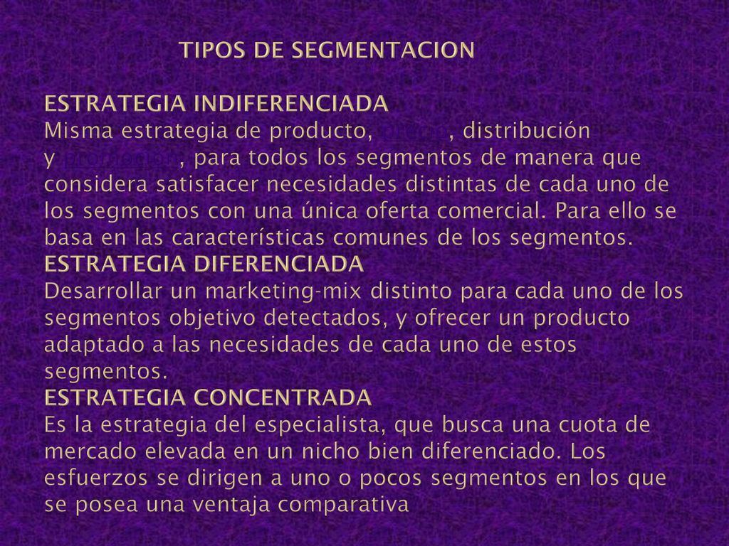 TIPOS DE SEGMENTACION ESTRATEGIA INDIFERENCIADA Misma estrategia de producto, precio, distribución y promoción, para todos los segmentos de manera que considera satisfacer necesidades distintas de cada uno de los segmentos con una única oferta comercial.