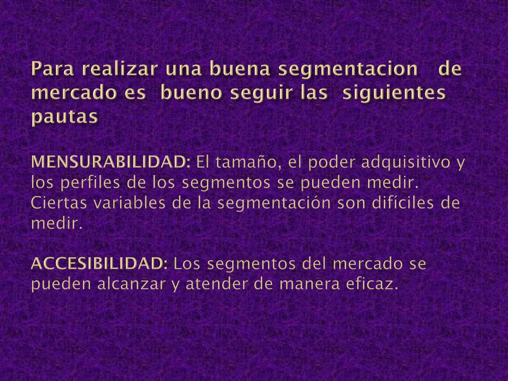 Para realizar una buena segmentacion de mercado es bueno seguir las siguientes pautas MENSURABILIDAD: El tamaño, el poder adquisitivo y los perfiles de los segmentos se pueden medir.