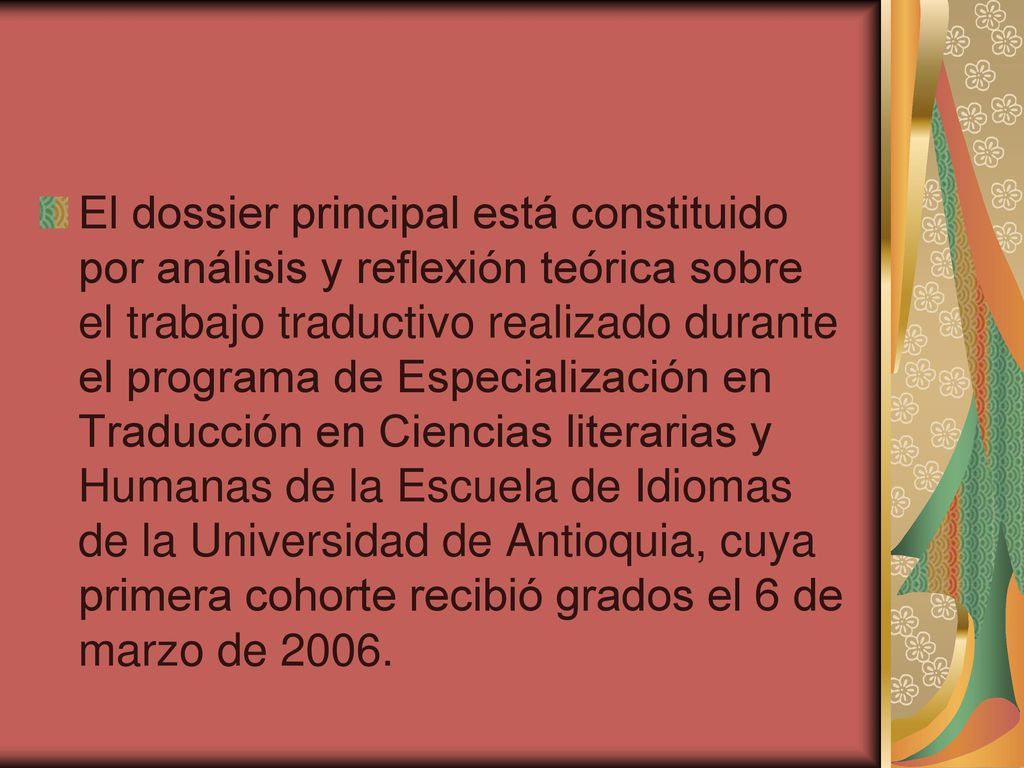 El dossier principal está constituido por análisis y reflexión teórica sobre el trabajo traductivo realizado durante el programa de Especialización en Traducción en Ciencias literarias y Humanas de la Escuela de Idiomas de la Universidad de Antioquia, cuya primera cohorte recibió grados el 6 de marzo de 2006.
