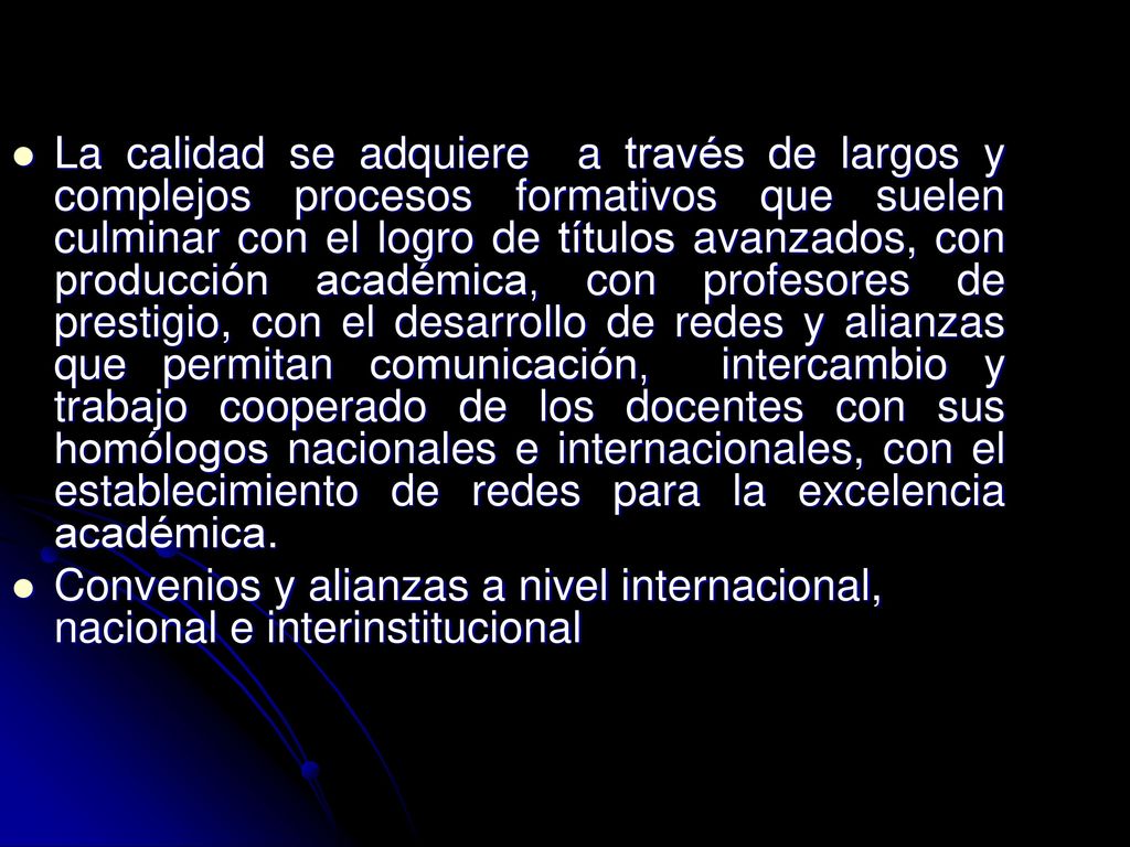 La calidad se adquiere a través de largos y complejos procesos formativos que suelen culminar con el logro de títulos avanzados, con producción académica, con profesores de prestigio, con el desarrollo de redes y alianzas que permitan comunicación, intercambio y trabajo cooperado de los docentes con sus homólogos nacionales e internacionales, con el establecimiento de redes para la excelencia académica.