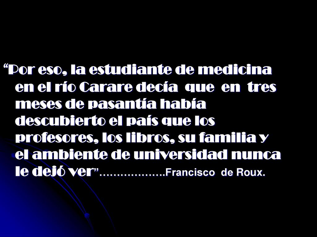 Por eso, la estudiante de medicina en el río Carare decía que en tres meses de pasantía había descubierto el país que los profesores, los libros, su familia y el ambiente de universidad nunca le dejó ver ……………….Francisco de Roux.
