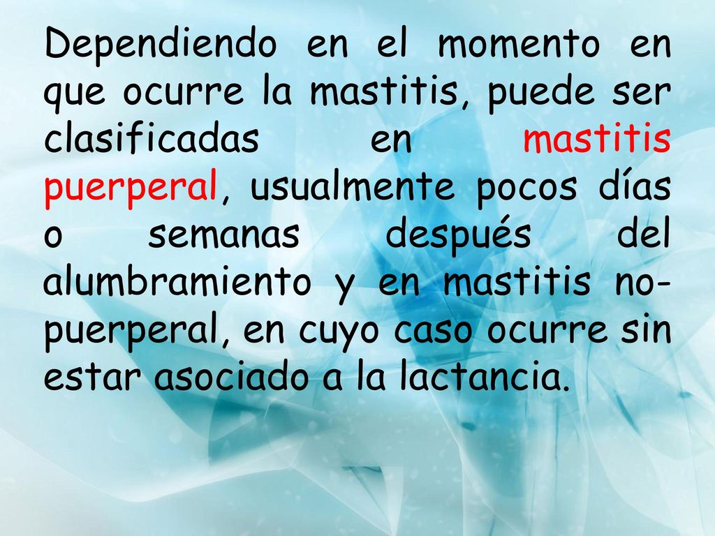 Dependiendo en el momento en que ocurre la mastitis, puede ser clasificadas en mastitis puerperal, usualmente pocos días o semanas después del alumbramiento y en mastitis no-puerperal, en cuyo caso ocurre sin estar asociado a la lactancia.