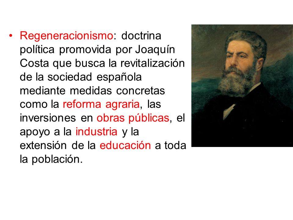 Regeneracionismo: doctrina política promovida por Joaquín Costa que busca la revitalización de la sociedad española mediante medidas concretas como la reforma agraria, las inversiones en obras públicas, el apoyo a la industria y la extensión de la educación a toda la población.