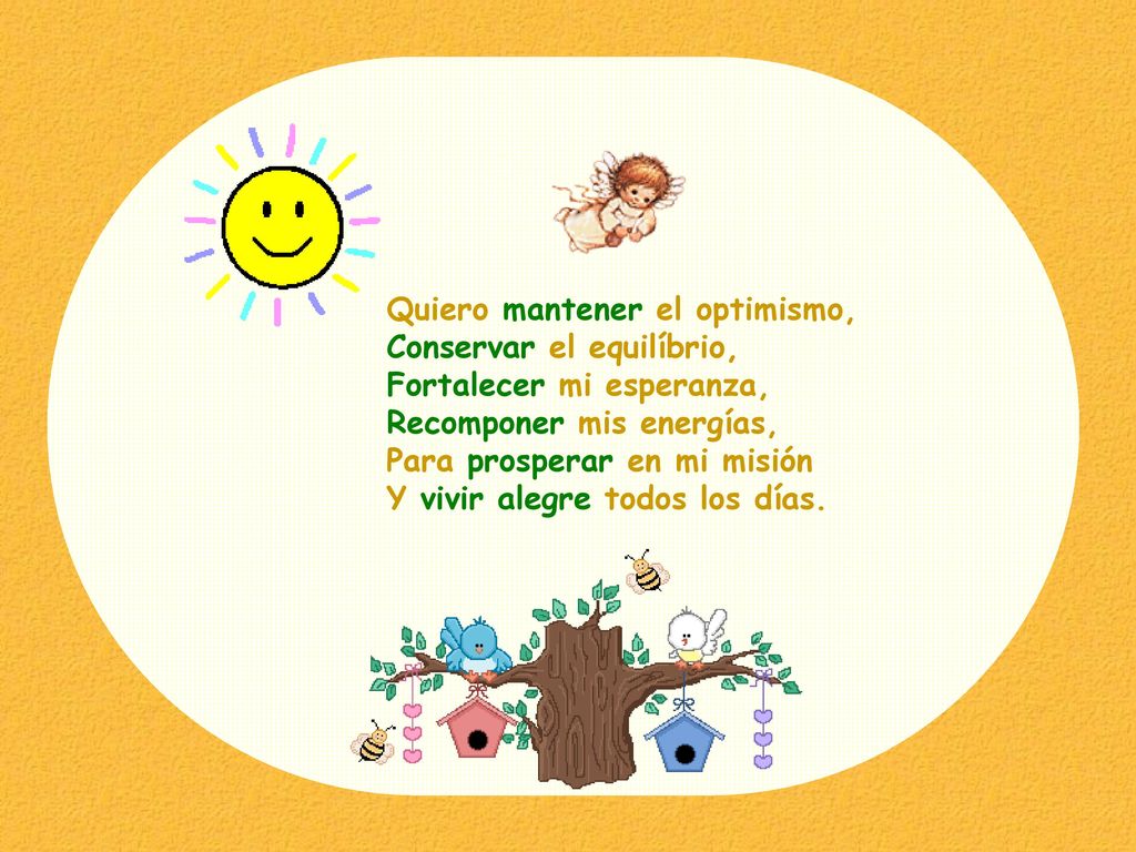 Quiero mantener el optimismo, Conservar el equilíbrio, Fortalecer mi esperanza, Recomponer mis energías, Para prosperar en mi misión Y vivir alegre todos los días.