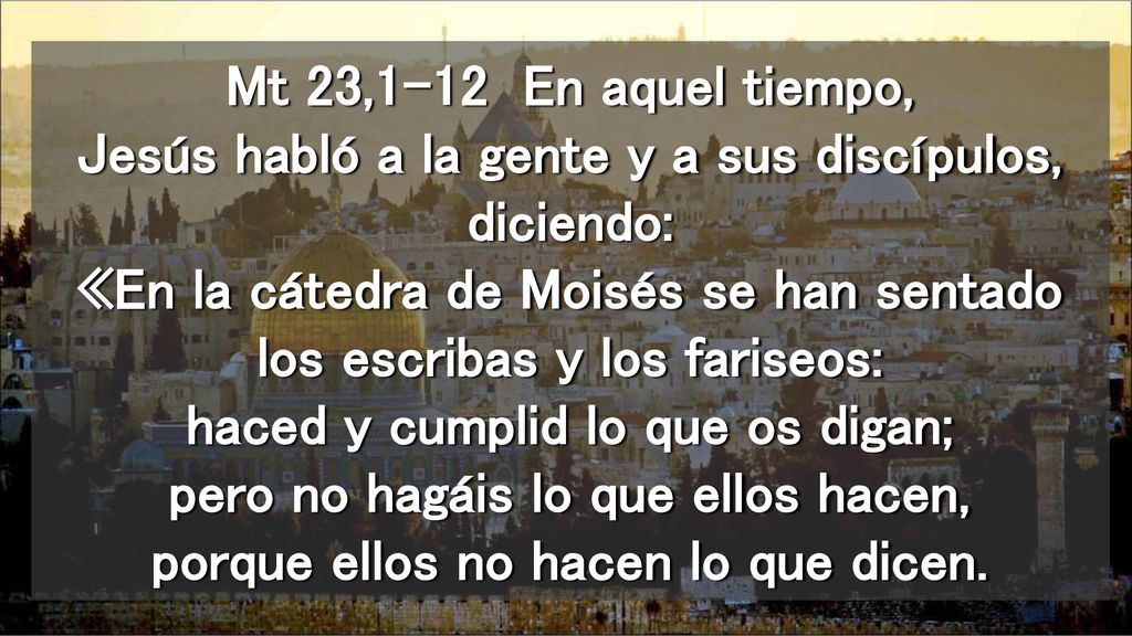 Mt 23,1-12 En aquel tiempo, Jesús habló a la gente y a sus discípulos, diciendo: «En la cátedra de Moisés se han sentado los escribas y los fariseos: haced y cumplid lo que os digan; pero no hagáis lo que ellos hacen, porque ellos no hacen lo que dicen.