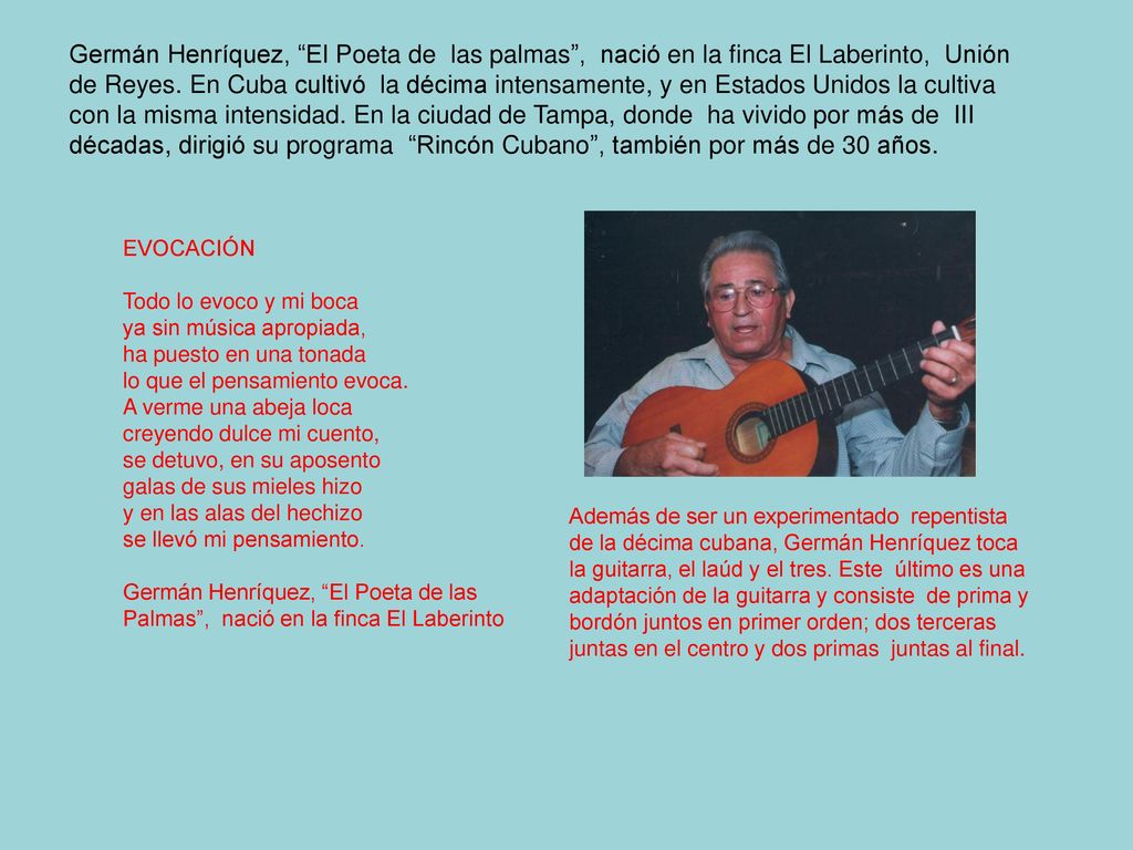 Germán Henríquez, El Poeta de las palmas , nació en la finca El Laberinto, Unión de Reyes. En Cuba cultivó la décima intensamente, y en Estados Unidos la cultiva con la misma intensidad. En la ciudad de Tampa, donde ha vivido por más de III décadas, dirigió su programa Rincón Cubano , también por más de 30 años.