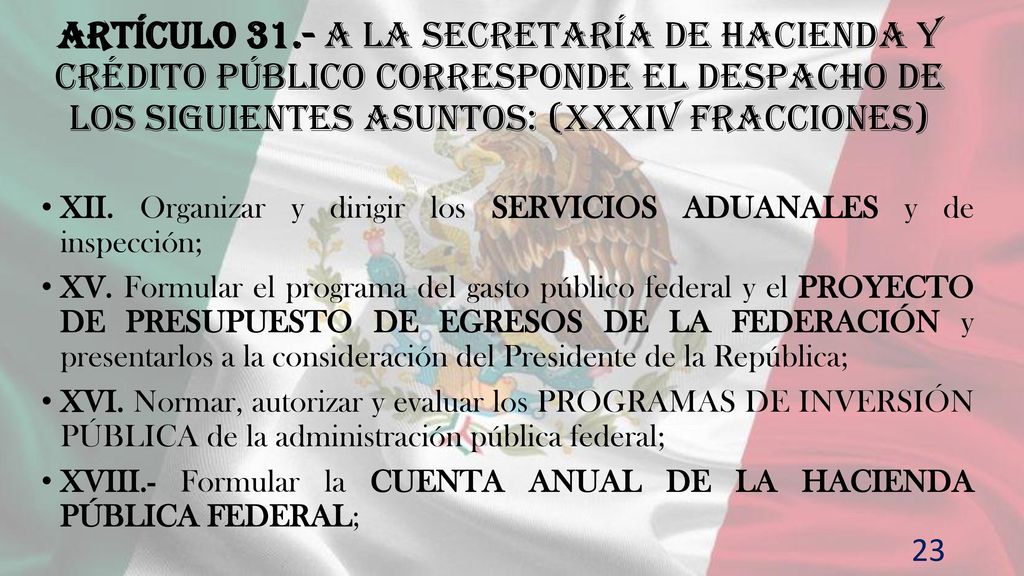 Artículo 31.- A la Secretaría de Hacienda y Crédito Público corresponde el despacho de los siguientes asuntos: (XXXIV fracciones)