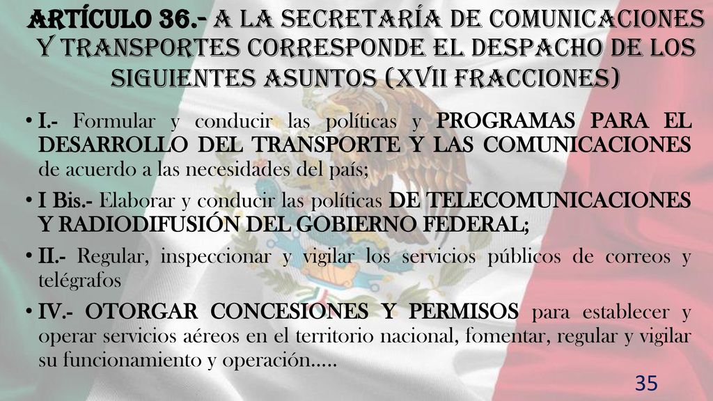 Artículo 36.- A la Secretaría de Comunicaciones y Transportes corresponde el despacho de los siguientes asuntos (XVII fracciones)