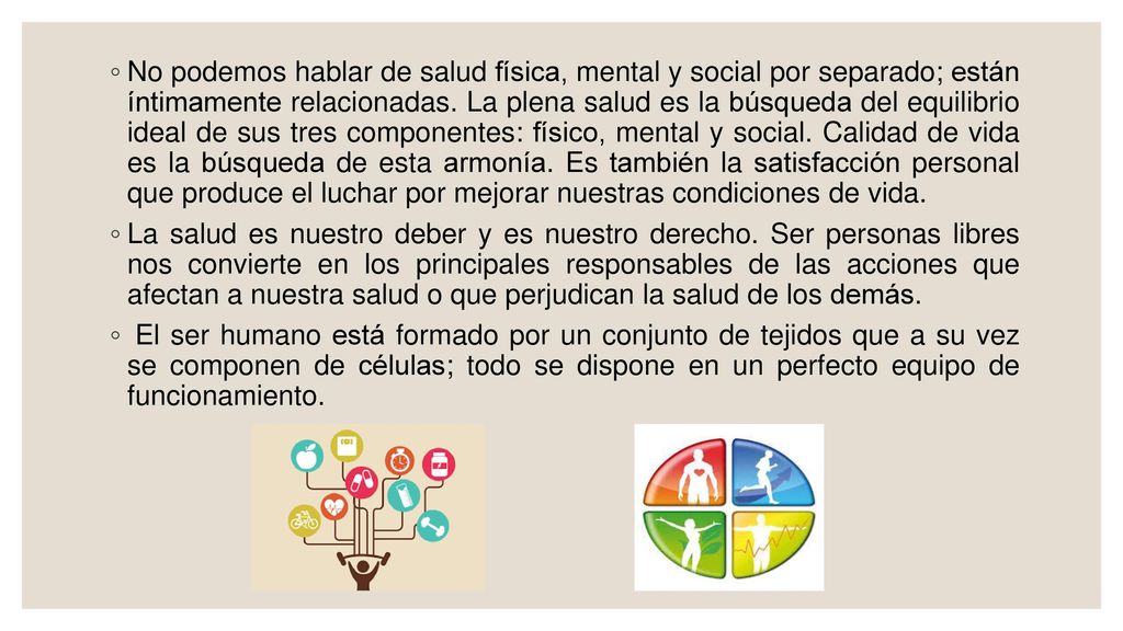 No podemos hablar de salud física, mental y social por separado; están íntimamente relacionadas. La plena salud es la búsqueda del equilibrio ideal de sus tres componentes: físico, mental y social. Calidad de vida es la búsqueda de esta armonía. Es también la satisfacción personal que produce el luchar por mejorar nuestras condiciones de vida.