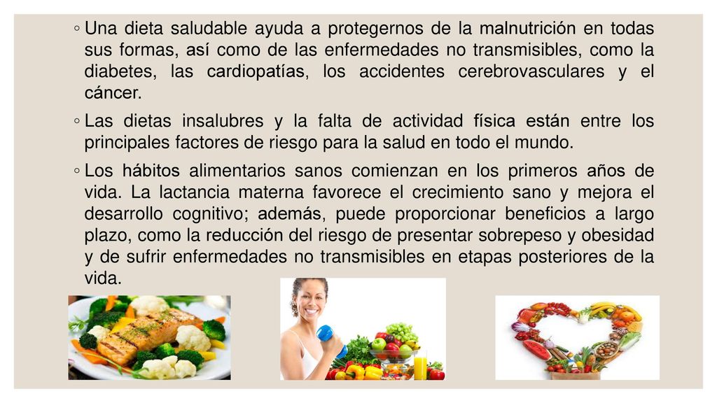 Una dieta saludable ayuda a protegernos de la malnutrición en todas sus formas, así como de las enfermedades no transmisibles, como la diabetes, las cardiopatías, los accidentes cerebrovasculares y el cáncer.