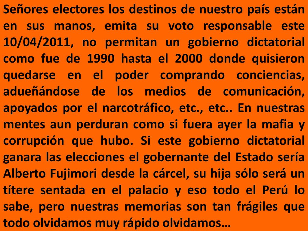 Señores electores los destinos de nuestro país están en sus manos, emita su voto responsable este 10/04/2011, no permitan un gobierno dictatorial como fue de 1990 hasta el 2000 donde quisieron quedarse en el poder comprando conciencias, adueñándose de los medios de comunicación, apoyados por el narcotráfico, etc., etc..