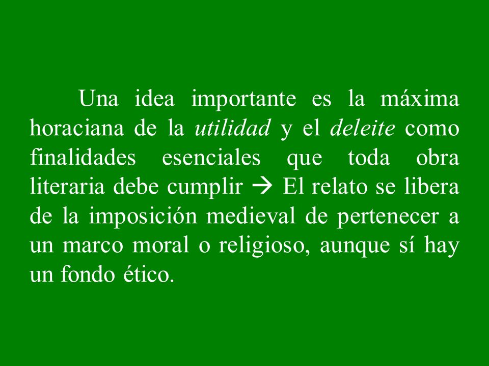 Una idea importante es la máxima horaciana de la utilidad y el deleite como finalidades esenciales que toda obra literaria debe cumplir  El relato se libera de la imposición medieval de pertenecer a un marco moral o religioso, aunque sí hay un fondo ético.