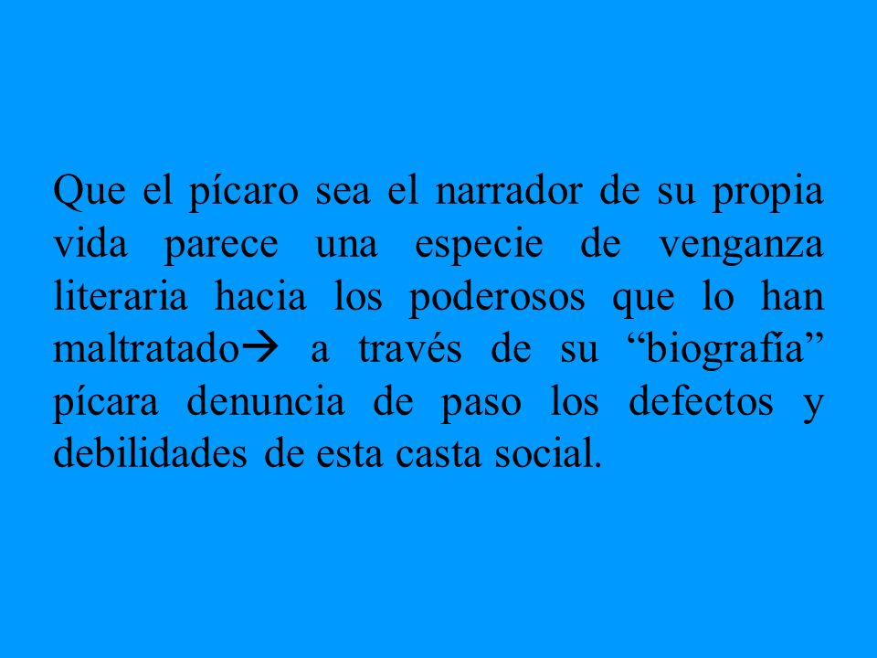 Que el pícaro sea el narrador de su propia vida parece una especie de venganza literaria hacia los poderosos que lo han maltratado a través de su biografía pícara denuncia de paso los defectos y debilidades de esta casta social.