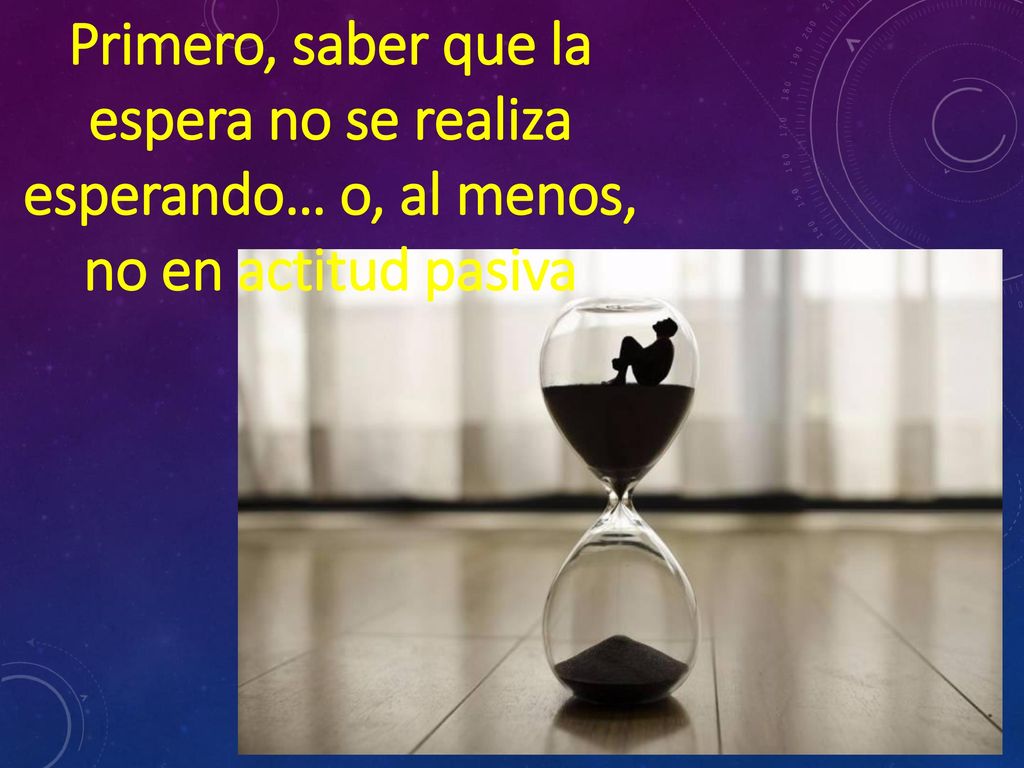 Primero, saber que la espera no se realiza esperando… o, al menos, no en actitud pasiva