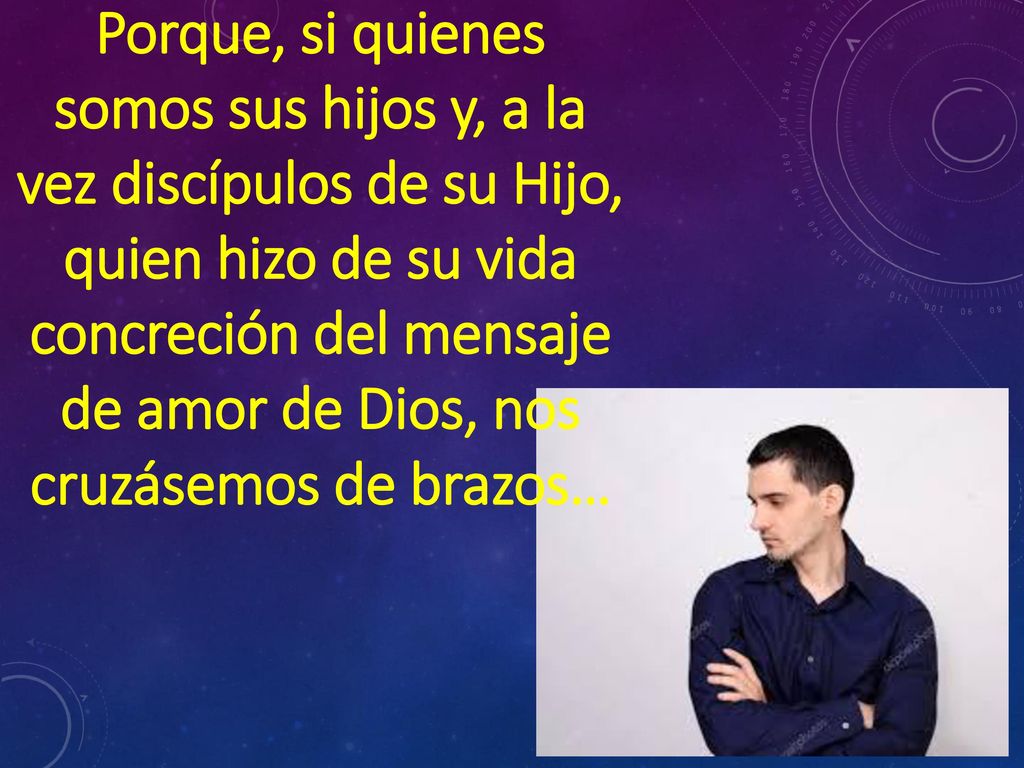 Porque, si quienes somos sus hijos y, a la vez discípulos de su Hijo, quien hizo de su vida concreción del mensaje de amor de Dios, nos cruzásemos de brazos…