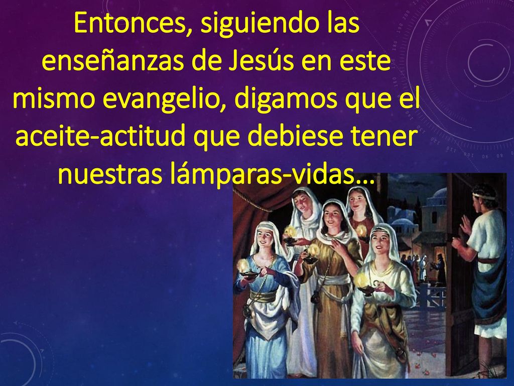 Entonces, siguiendo las enseñanzas de Jesús en este mismo evangelio, digamos que el aceite-actitud que debiese tener nuestras lámparas-vidas…
