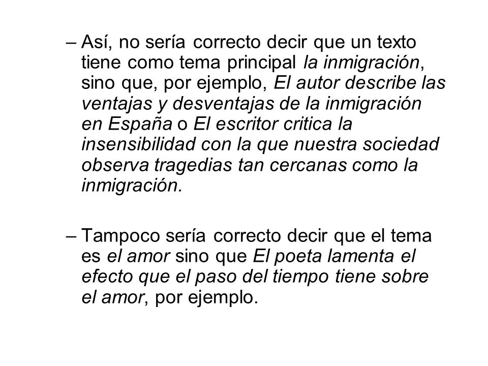 Así, no sería correcto decir que un texto tiene como tema principal la inmigración, sino que, por ejemplo, El autor describe las ventajas y desventajas de la inmigración en España o El escritor critica la insensibilidad con la que nuestra sociedad observa tragedias tan cercanas como la inmigración.
