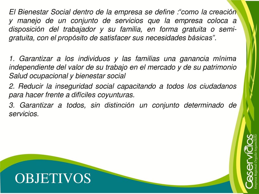 El Bienestar Social dentro de la empresa se define : como la creación y manejo de un conjunto de servicios que la empresa coloca a disposición del trabajador y su familia, en forma gratuita o semi-gratuita, con el propósito de satisfacer sus necesidades básicas . 1. Garantizar a los individuos y las familias una ganancia mínima independiente del valor de su trabajo en el mercado y de su patrimonio Salud ocupacional y bienestar social 2. Reducir la inseguridad social capacitando a todos los ciudadanos para hacer frente a difíciles coyunturas. 3. Garantizar a todos, sin distinción un conjunto determinado de servicios.