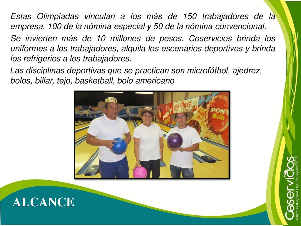 Estas Olimpiadas vinculan a los más de 150 trabajadores de la empresa, 100 de la nómina especial y 50 de la nómina convencional. Se invierten más de 10 millones de pesos. Coservicios brinda los uniformes a los trabajadores, alquila los escenarios deportivos y brinda los refrigerios a los trabajadores. Las disciplinas deportivas que se practican son microfútbol, ajedrez, bolos, billar, tejo, basketball, bolo americano