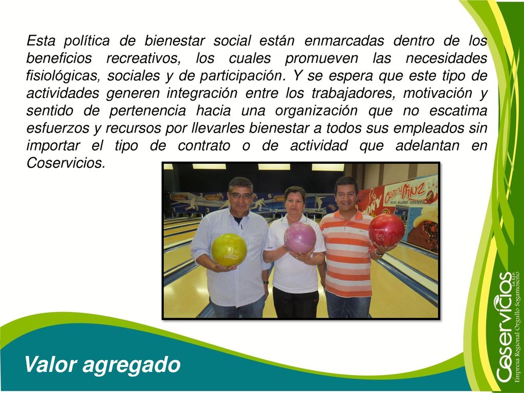 Esta política de bienestar social están enmarcadas dentro de los beneficios recreativos, los cuales promueven las necesidades fisiológicas, sociales y de participación. Y se espera que este tipo de actividades generen integración entre los trabajadores, motivación y sentido de pertenencia hacia una organización que no escatima esfuerzos y recursos por llevarles bienestar a todos sus empleados sin importar el tipo de contrato o de actividad que adelantan en Coservicios.