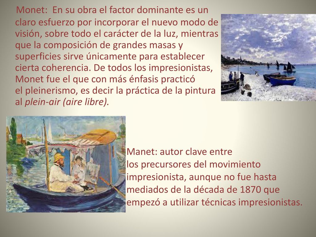 Monet: En su obra el factor dominante es un claro esfuerzo por incorporar el nuevo modo de visión, sobre todo el carácter de la luz, mientras que la composición de grandes masas y superficies sirve únicamente para establecer cierta coherencia. De todos los impresionistas, Monet fue el que con más énfasis practicó el pleinerismo, es decir la práctica de la pintura al plein-air (aire libre).