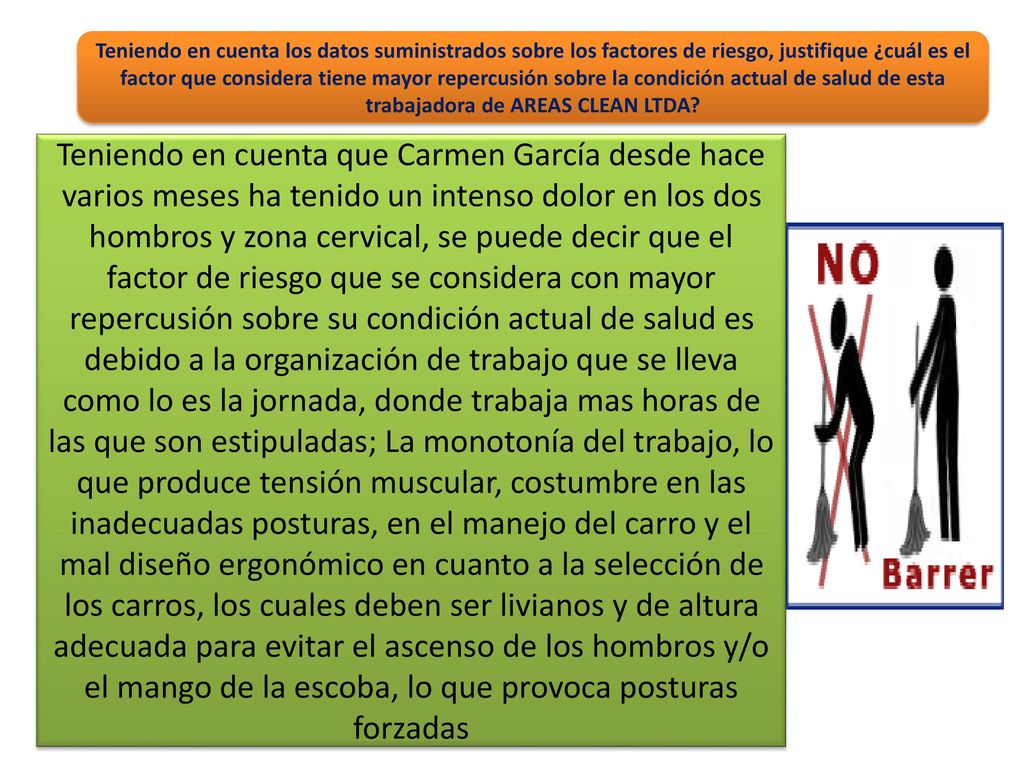 Teniendo en cuenta los datos suministrados sobre los factores de riesgo, justifique ¿cuál es el factor que considera tiene mayor repercusión sobre la condición actual de salud de esta trabajadora de AREAS CLEAN LTDA