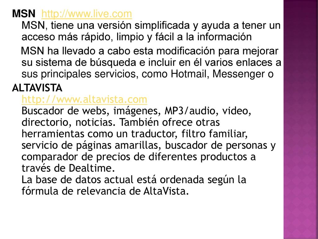 MSN   MSN, tiene una versión simplificada y ayuda a tener un acceso más rápido, limpio y fácil a la información MSN ha llevado a cabo esta modificación para mejorar su sistema de búsqueda e incluir en él varios enlaces a sus principales servicios, como Hotmail, Messenger o ALTAVISTA   Buscador de webs, imágenes, MP3/audio, video, directorio, noticias. También ofrece otras herramientas como un traductor, filtro familiar, servicio de páginas amarillas, buscador de personas y comparador de precios de diferentes productos a través de Dealtime. La base de datos actual está ordenada según la fórmula de relevancia de AltaVista.