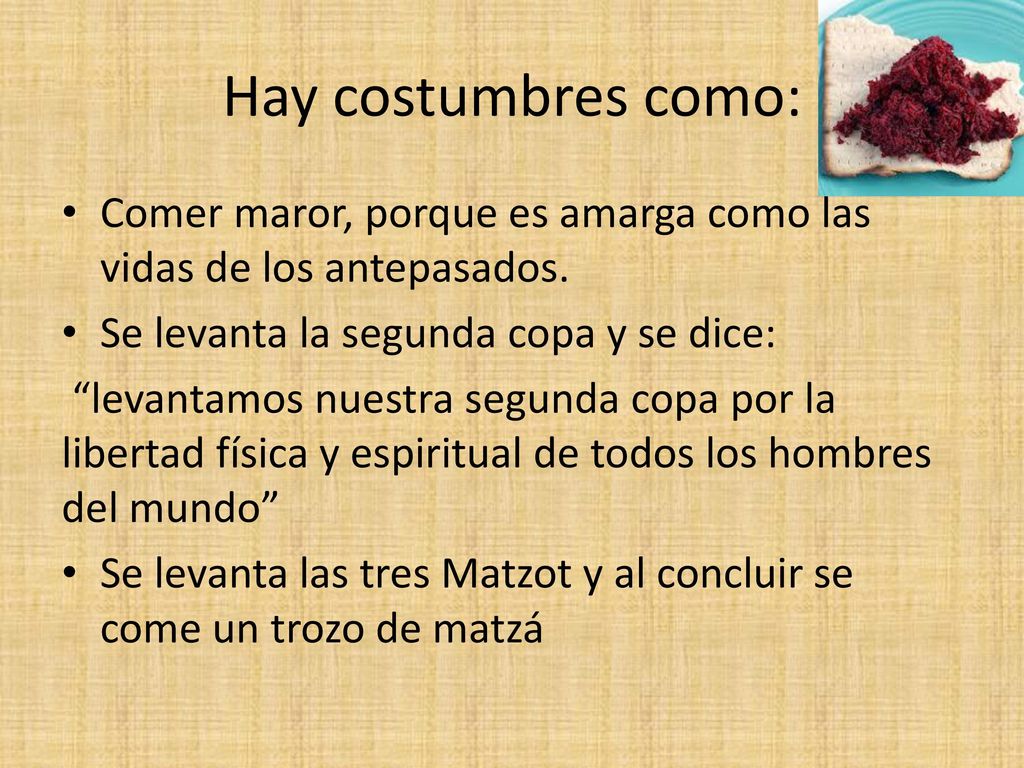 Hay costumbres como: Comer maror, porque es amarga como las vidas de los antepasados. Se levanta la segunda copa y se dice: