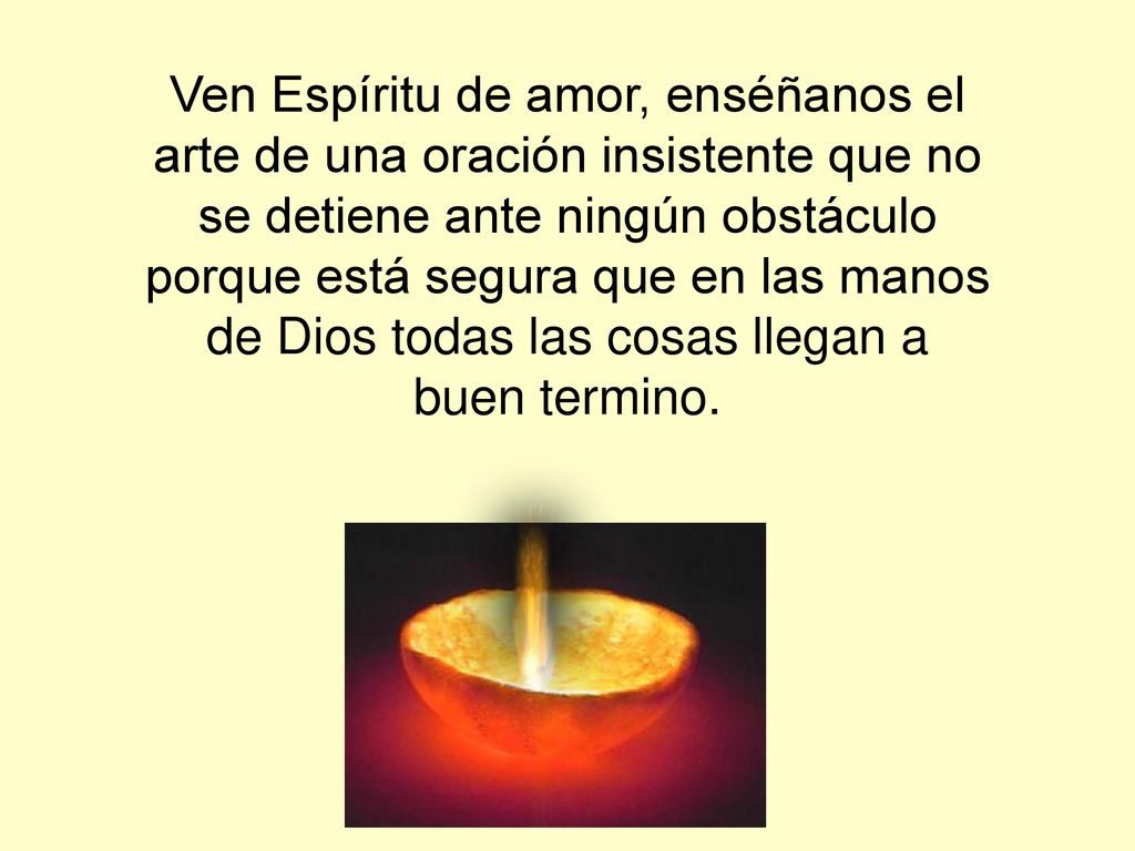 Ven Espíritu de amor, enséñanos el arte de una oración insistente que no se detiene ante ningún obstáculo porque está segura que en las manos de Dios todas las cosas llegan a buen termino.