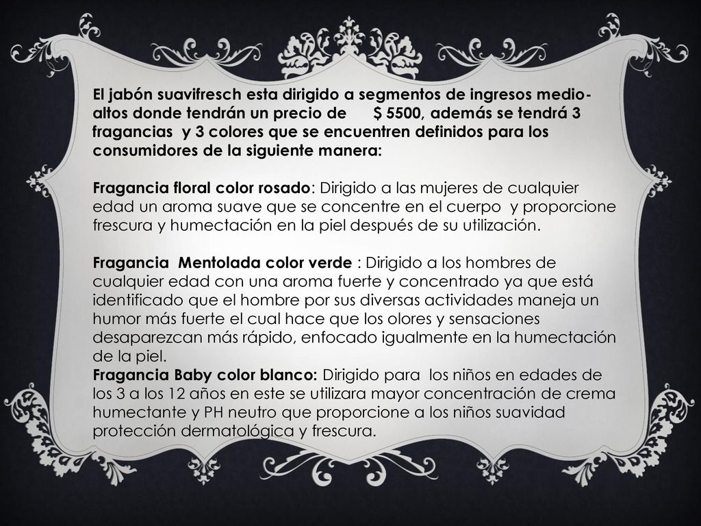 El jabón suavifresch esta dirigido a segmentos de ingresos medio-altos donde tendrán un precio de $ 5500, además se tendrá 3 fragancias y 3 colores que se encuentren definidos para los consumidores de la siguiente manera: