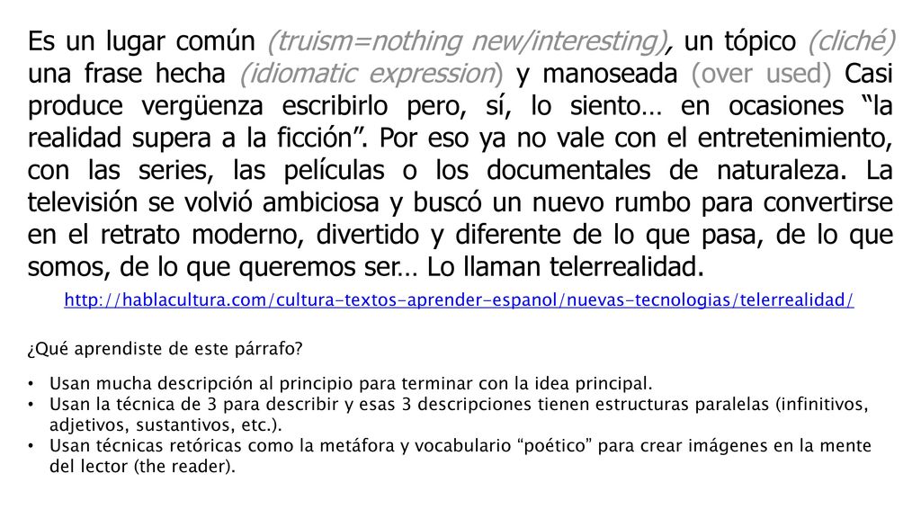 Es un lugar común (truism=nothing new/interesting), un tópico (cliché) una frase hecha (idiomatic expression) y manoseada (over used) Casi produce vergüenza escribirlo pero, sí, lo siento… en ocasiones la realidad supera a la ficción . Por eso ya no vale con el entretenimiento, con las series, las películas o los documentales de naturaleza. La televisión se volvió ambiciosa y buscó un nuevo rumbo para convertirse en el retrato moderno, divertido y diferente de lo que pasa, de lo que somos, de lo que queremos ser… Lo llaman telerrealidad.