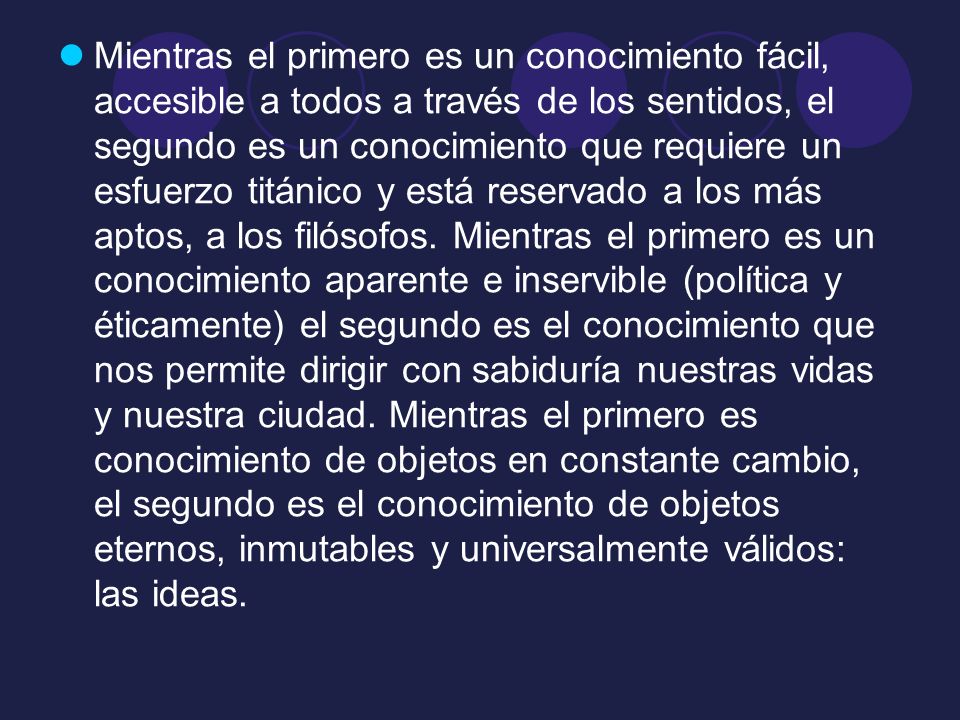 Mientras el primero es un conocimiento fácil, accesible a todos a través de los sentidos, el segundo es un conocimiento que requiere un esfuerzo titánico y está reservado a los más aptos, a los filósofos.